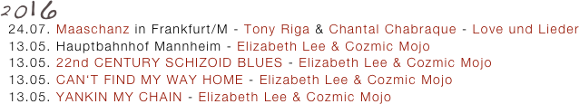 2016
  24.07. Maaschanz in Frankfurt/M - Tony Riga & Chantal Chabraque - Love und Lieder
  13.05. Hauptbahnhof Mannheim - Elizabeth Lee & Cozmic Mojo
  13.05. 22nd CENTURY SCHIZOID BLUES - Elizabeth Lee & Cozmic Mojo 
  13.05. CAN‘T FIND MY WAY HOME - Elizabeth Lee & Cozmic Mojo
  13.05. YANKIN MY CHAIN - Elizabeth Lee & Cozmic Mojo
   