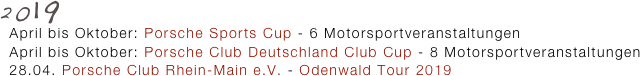 2019
  April bis Oktober: Porsche Sports Cup - 6 Motorsportveranstaltungen
  April bis Oktober: Porsche Club Deutschland Club Cup - 8 Motorsportveranstaltungen 
  28.04. Porsche Club Rhein-Main e.V. - Odenwald Tour 2019
