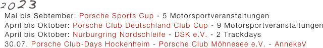 2023
  Mai bis Sebtember: Porsche Sports Cup - 5 Motorsportveranstaltungen
  April bis Oktober: Porsche Club Deutschland Club Cup - 9 Motorsportveranstaltungen
  April bis Oktober: Nürburgring Nordschleife - DSK e.V. - 2 Trackdays
  30.07. Porsche Club-Days Hockenheim - Porsche Club Möhnesee e.V. - AnnekeV