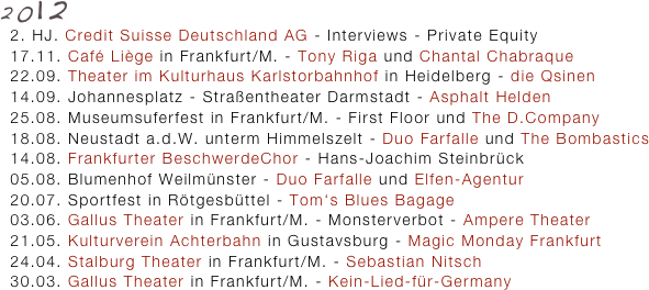 2012
  2. HJ. Credit Suisse Deutschland AG - Interviews - Private Equity
  17.11. Café Liège in Frankfurt/M. - Tony Riga und Chantal Chabraque
  22.09. Theater im Kulturhaus Karlstorbahnhof in Heidelberg - die Qsinen
  14.09. Johannesplatz - Straßentheater Darmstadt - Asphalt Helden
  25.08. Museumsuferfest in Frankfurt/M. - First Floor und The D.Company
  18.08. Neustadt a.d.W. unterm Himmelszelt - Duo Farfalle und The Bombastics 
  14.08. Frankfurter BeschwerdeChor - Hans-Joachim Steinbrück
  05.08. Blumenhof Weilmünster - Duo Farfalle und Elfen-Agentur 
  20.07. Sportfest in Rötgesbüttel - Tom‘s Blues Bagage
  03.06. Gallus Theater in Frankfurt/M. - Monsterverbot - Ampere Theater
  21.05. Kulturverein Achterbahn in Gustavsburg - Magic Monday Frankfurt 
  24.04. Stalburg Theater in Frankfurt/M. - Sebastian Nitsch 
  30.03. Gallus Theater in Frankfurt/M. - Kein-Lied-für-Germany 

