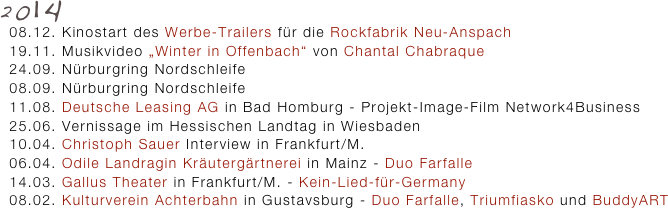 2014
  08.12. Kinostart des Werbe-Trailers für die Rockfabrik Neu-Anspach
  19.11. Musikvideo „Winter in Offenbach“ von Chantal Chabraque 
  24.09. Nürburgring Nordschleife 
  08.09. Nürburgring Nordschleife
  11.08. Deutsche Leasing AG in Bad Homburg - Projekt-Image-Film Network4Business
  25.06. Vernissage im Hessischen Landtag in Wiesbaden 
  10.04. Christoph Sauer Interview in Frankfurt/M.
  06.04. Odile Landragin Kräutergärtnerei in Mainz - Duo Farfalle
  14.03. Gallus Theater in Frankfurt/M. - Kein-Lied-für-Germany
  08.02. Kulturverein Achterbahn in Gustavsburg - Duo Farfalle, Triumfiasko und BuddyART
 