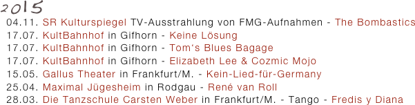 2015
  04.11. SR Kulturspiegel TV-Ausstrahlung von FMG-Aufnahmen - The Bombastics 
  17.07. KultBahnhof in Gifhorn - Keine Lösung 
  17.07. KultBahnhof in Gifhorn - Tom‘s Blues Bagage
  17.07. KultBahnhof in Gifhorn - Elizabeth Lee & Cozmic Mojo
  15.05. Gallus Theater in Frankfurt/M. - Kein-Lied-für-Germany
  25.04. Maximal Jügesheim in Rodgau - René van Roll
  28.03. Die Tanzschule Carsten Weber in Frankfurt/M. - Tango - Fredis y Diana
